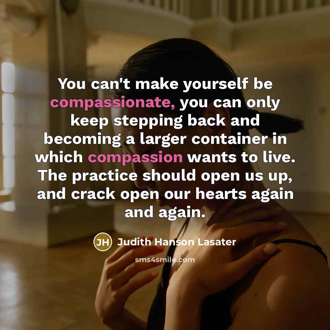 “You can't make yourself be compassionate, you can only keep stepping back and becoming a larger container in which compassion wants to live. The practice should open us up, and crack open our hearts again and again.” quote by Judith Hanson Lasater