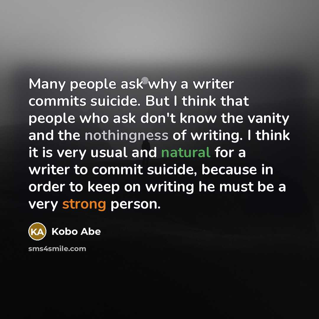 “Many people ask why a writer commits suicide. But I think that people who ask don't know the vanity and the nothingness of writing. I think it is very usual and natural for a writer to commit suicide, because in order to keep on writing he must be a very strong person.” quote by Kobo Abe