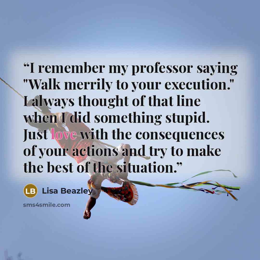 “I remember my professor saying "Walk merrily to your execution." I always thought of that line when I did something stupid. Just love with the consequences of your actions and try to make the best of the situation.” quote by Lisa Beazley
