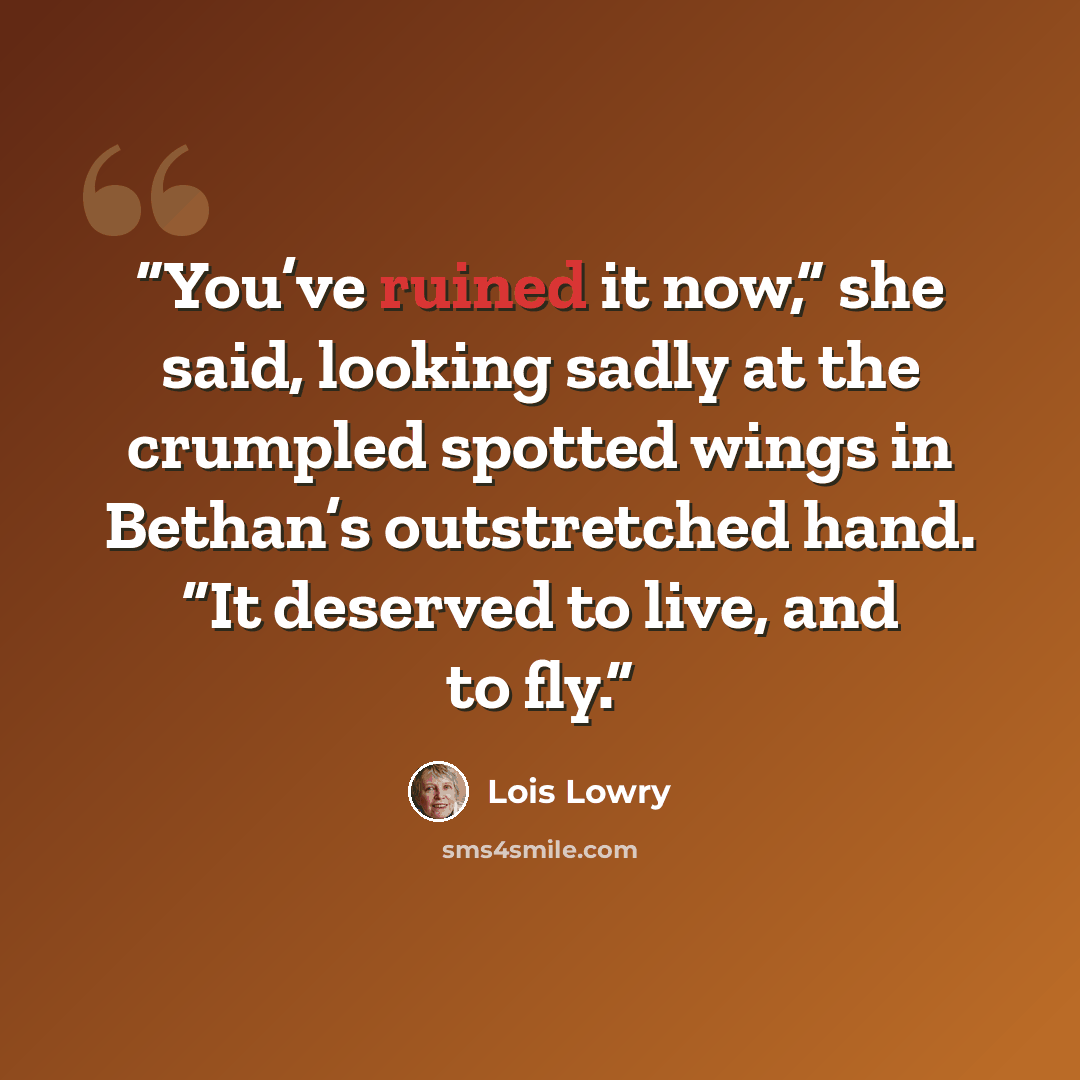 “You’ve ruined it now,” she said, looking sadly at the crumpled spotted wings in Bethan’s outstretched hand. “It deserved to live, and to fly.” quote by Lois Lowry