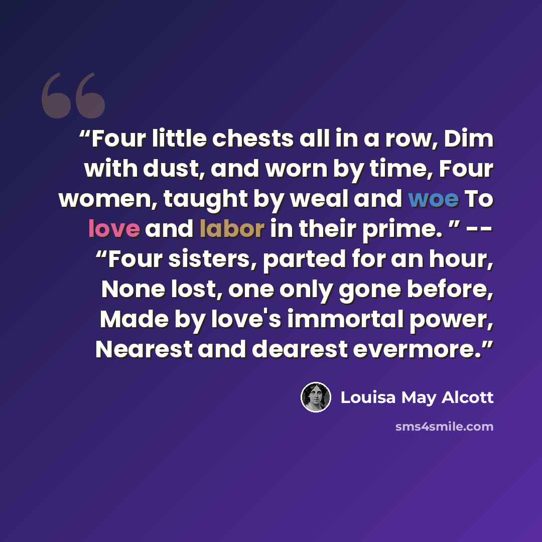 “Four little chests all in a row, Dim with dust, and worn by time, Four women, taught by weal and woe To love and labor in their prime. ” -- “Four sisters, parted for an hour, None lost, one only gone before, Made by love's immortal power, Nearest and dearest evermore.” quote by Louisa May Alcott