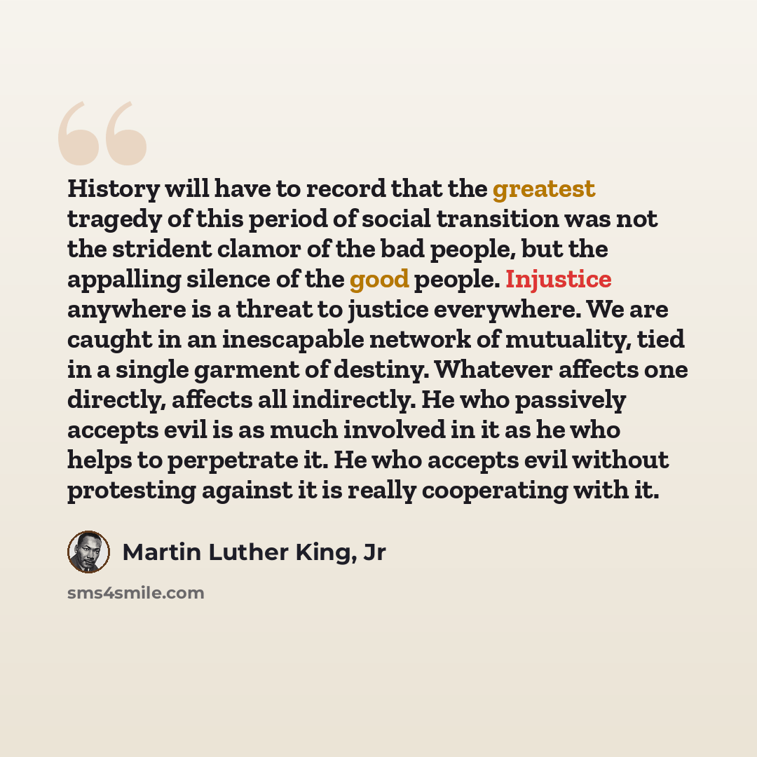 “History will have to record that the greatest tragedy of this period of social transition was not the strident clamor of the bad people, but the appalling silence of the good people. Injustice anywhere is a threat to justice everywhere. We are caught in an inescapable network of mutuality, tied in…” quote by Martin Luther King, Jr