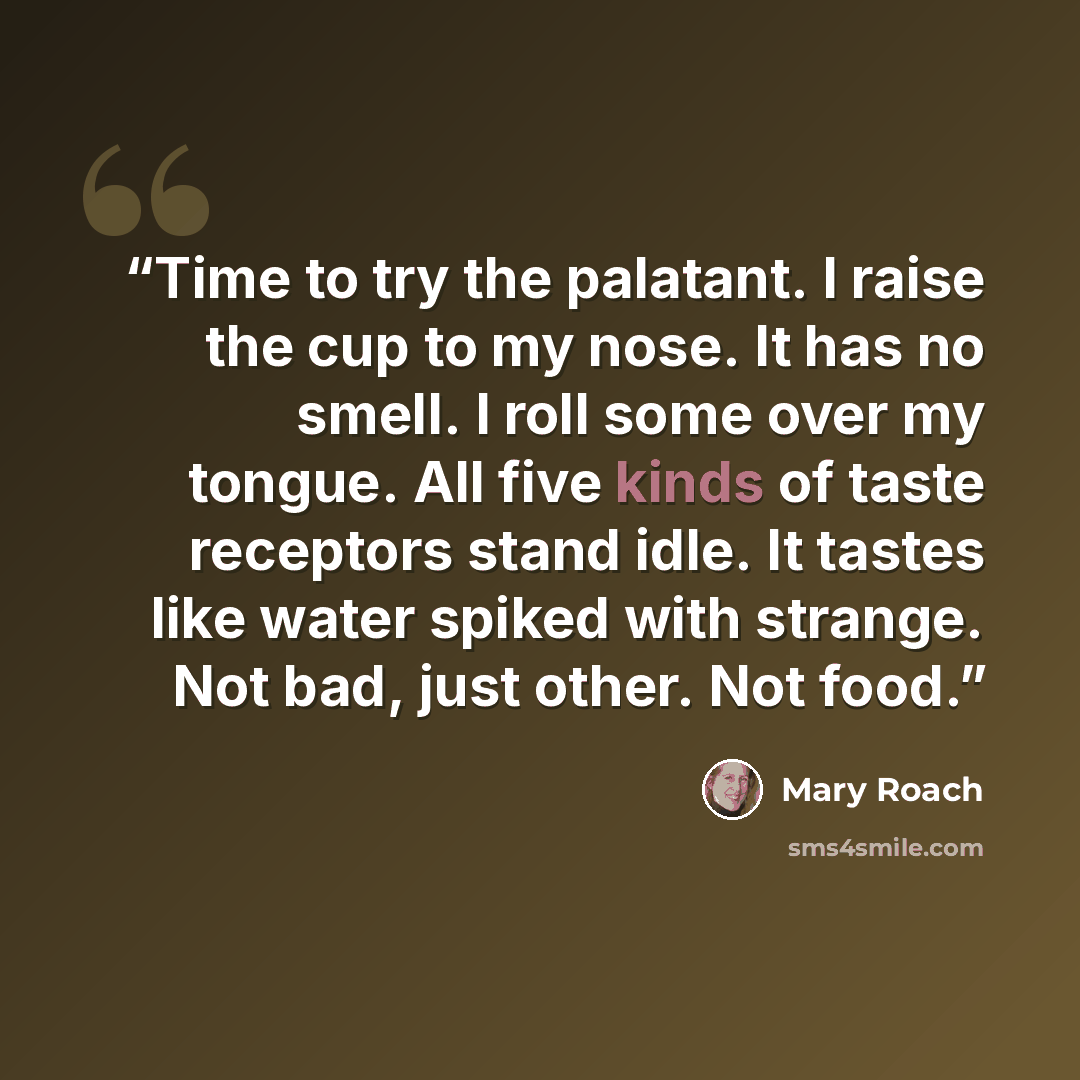 “Time to try the palatant. I raise the cup to my nose. It has no smell. I roll some over my tongue. All five kinds of taste receptors stand idle. It tastes like water spiked with strange. Not bad, just other. Not food.” quote by Mary Roach