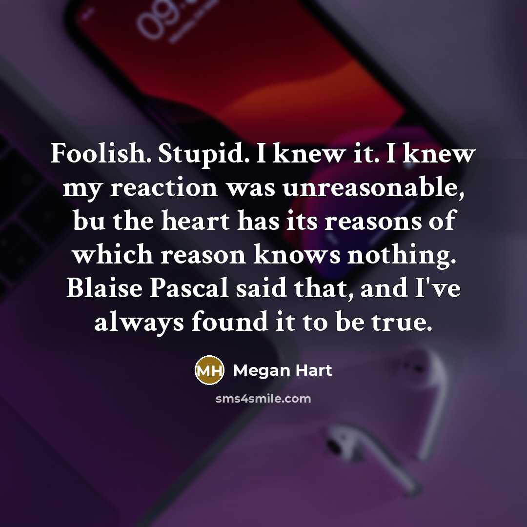 “Foolish. Stupid. I knew it. I knew my reaction was unreasonable, bu the heart has its reasons of which reason knows nothing. Blaise Pascal said that, and I've always found it to be true.” quote by Megan Hart