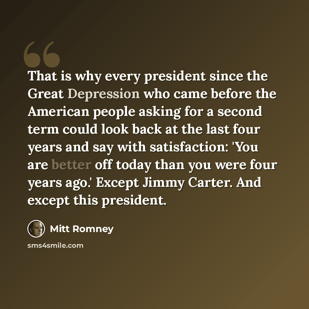 “That is why every president since the Great Depression who came before the American people asking for a second term could look back at the last four years and say with satisfaction: 'You are better off today than you were four years ago.' Except Jimmy Carter. And except this president.” quote by Mitt Romney