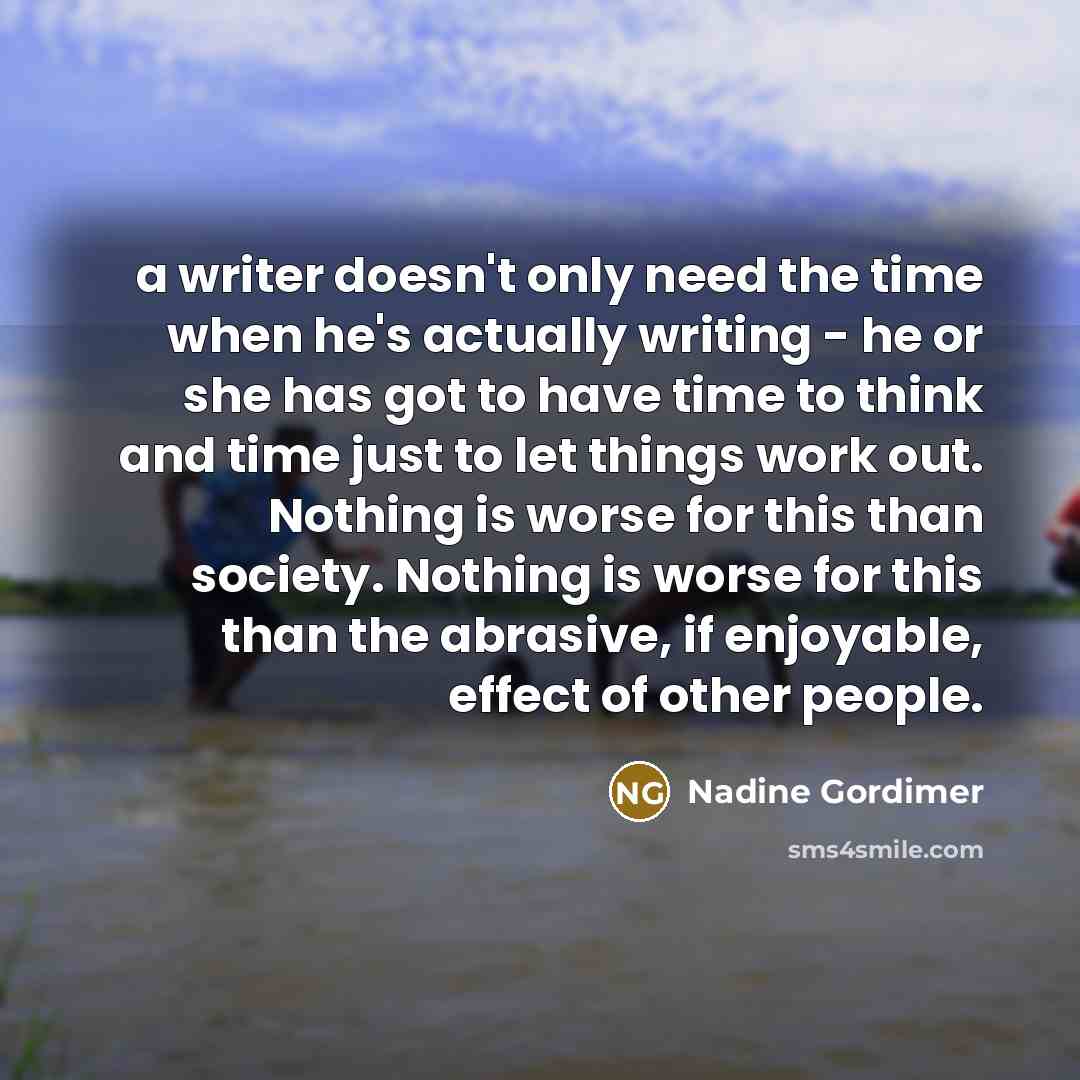 “a writer doesn't only need the time when he's actually writing - he or she has got to have time to think and time just to let things work out. Nothing is worse for this than society. Nothing is worse for this than the abrasive, if enjoyable, effect of other people.” quote by Nadine Gordimer