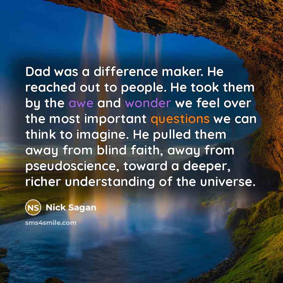 “Dad was a difference maker. He reached out to people. He took them by the awe and wonder we feel over the most important questions we can think to imagine. He pulled them away from blind faith, away from pseudoscience, toward a deeper, richer understanding of the universe.” quote by Nick Sagan