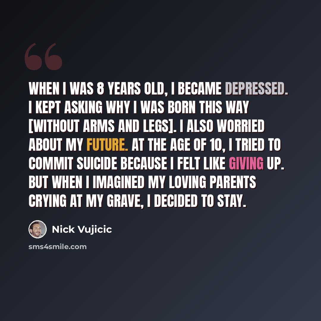 “When I was 8 years old, I became depressed. I kept asking why I was born this way [without arms and legs]. I also worried about my future. At the age of 10, I tried to commit suicide because I felt like giving up. But when I imagined my loving parents crying at my grave, I decided to stay.” quote by Nick Vujicic