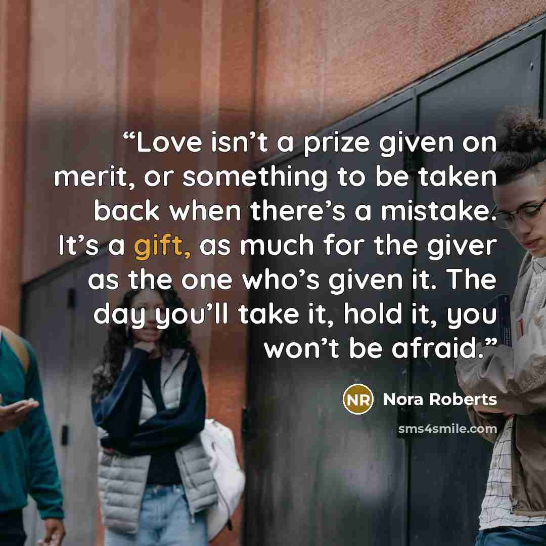 “Love isn’t a prize given on merit, or something to be taken back when there’s a mistake. It’s a gift, as much for the giver as the one who’s given it. The day you’ll take it, hold it, you won’t be afraid.” quote by Nora Roberts
