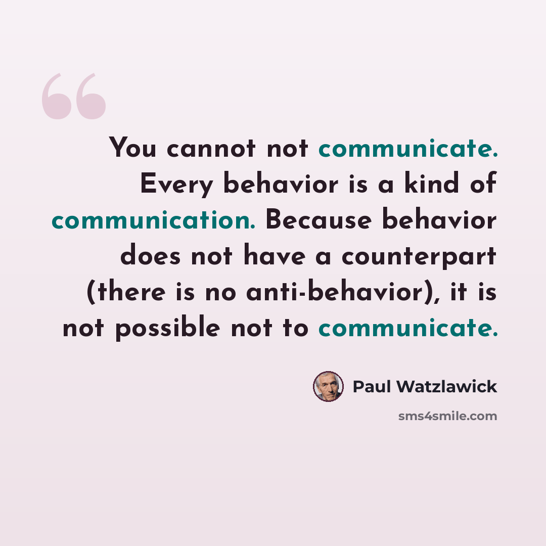 “You cannot not communicate. Every behavior is a kind of communication. Because behavior does not have a counterpart (there is no anti-behavior), it is not possible not to communicate.” quote by Paul Watzlawick