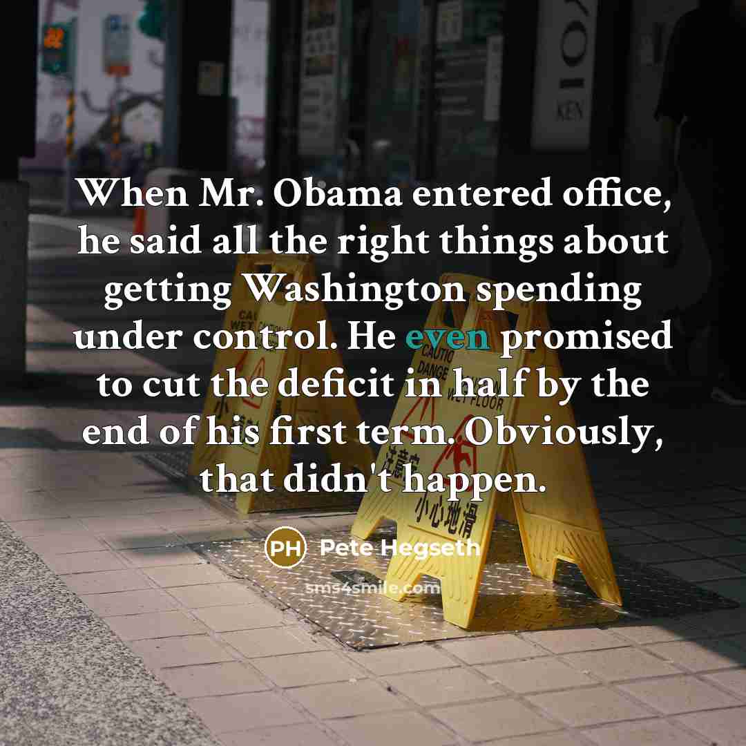“When Mr. Obama entered office, he said all the right things about getting Washington spending under control. He even promised to cut the deficit in half by the end of his first term. Obviously, that didn't happen.” quote by Pete Hegseth