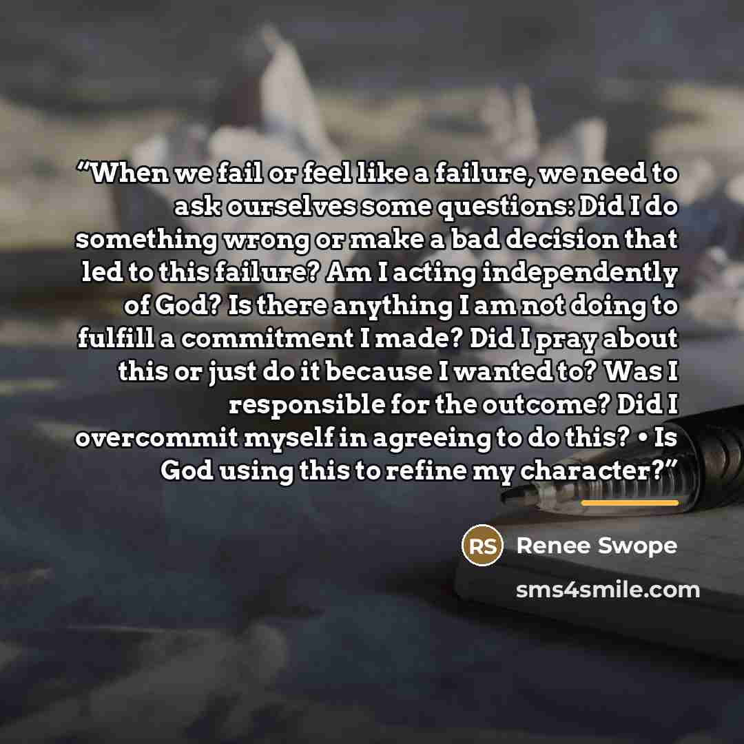 “When we fail or feel like a failure, we need to ask ourselves some questions: Did I do something wrong or make a bad decision that led to this failure? Am I acting independently of God? Is there anything I am not doing to fulfill a commitment I made? Did I pray about this or just do it because I…” quote by Renee Swope
