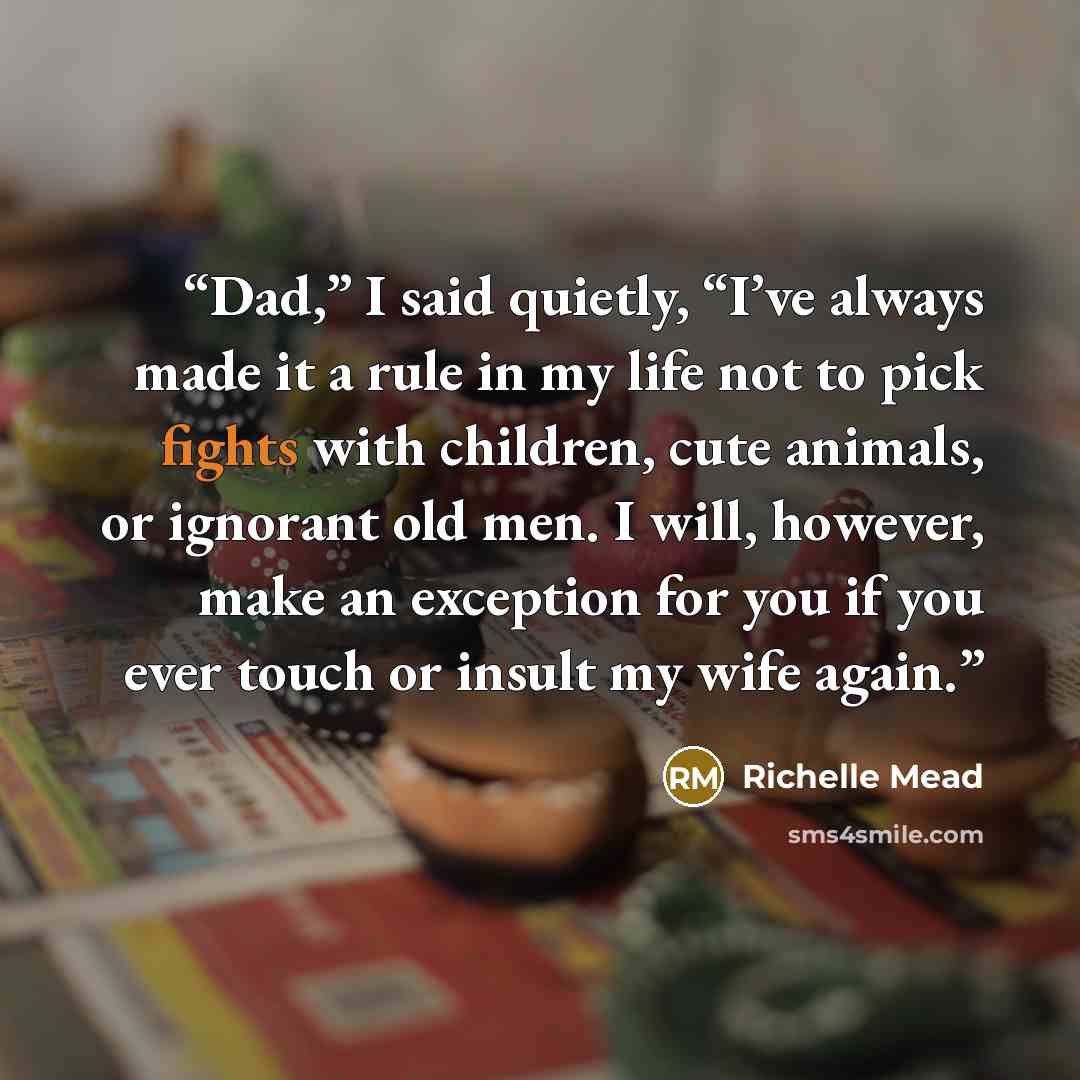 “Dad,” I said quietly, “I’ve always made it a rule in my life not to pick fights with children, cute animals, or ignorant old men. I will, however, make an exception for you if you ever touch or insult my wife again.” quote by Richelle Mead
