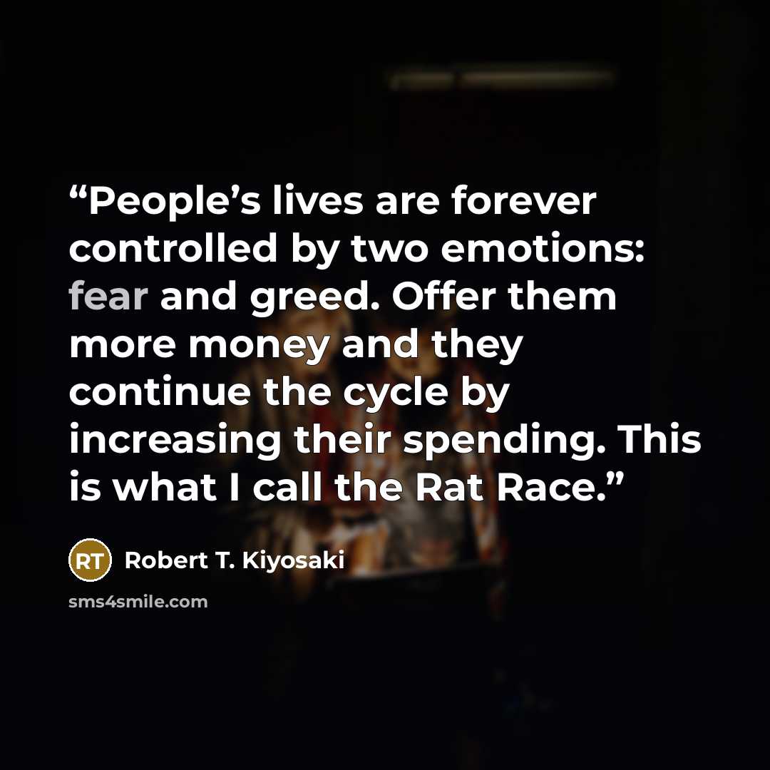 “People’s lives are forever controlled by two emotions: fear and greed. Offer them more money and they continue the cycle by increasing their spending. This is what I call the Rat Race.” quote by Robert T. Kiyosaki