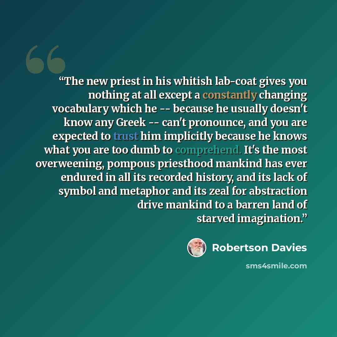 “The new priest in his whitish lab-coat gives you nothing at all except a constantly changing vocabulary which he -- because he usually doesn't know any Greek -- can't pronounce, and you are expected to trust him implicitly because he knows what you are too dumb to comprehend. It's the most…” quote by Robertson Davies