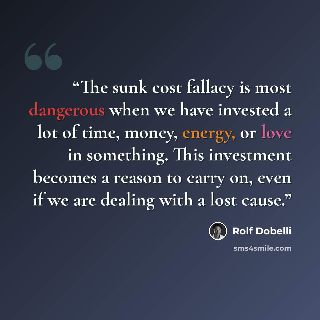 “The sunk cost fallacy is most dangerous when we have invested a lot of time, money, energy, or love in something. This investment becomes a reason to carry on, even if we are dealing with a lost cause.” quote by Rolf Dobelli
