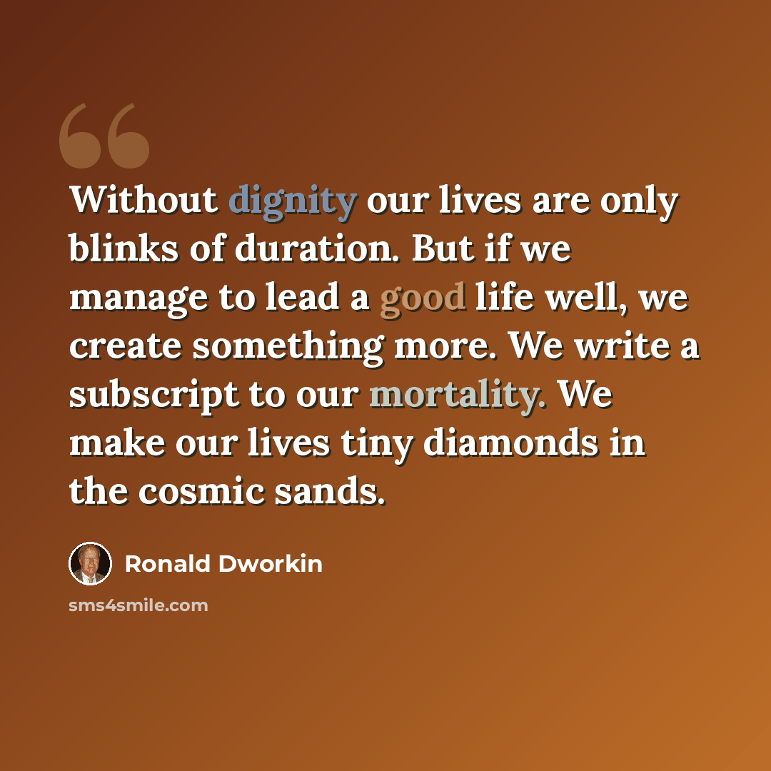 “Without dignity our lives are only blinks of duration. But if we manage to lead a good life well, we create something more. We write a subscript to our mortality. We make our lives tiny diamonds in the cosmic sands.” quote by Ronald Dworkin