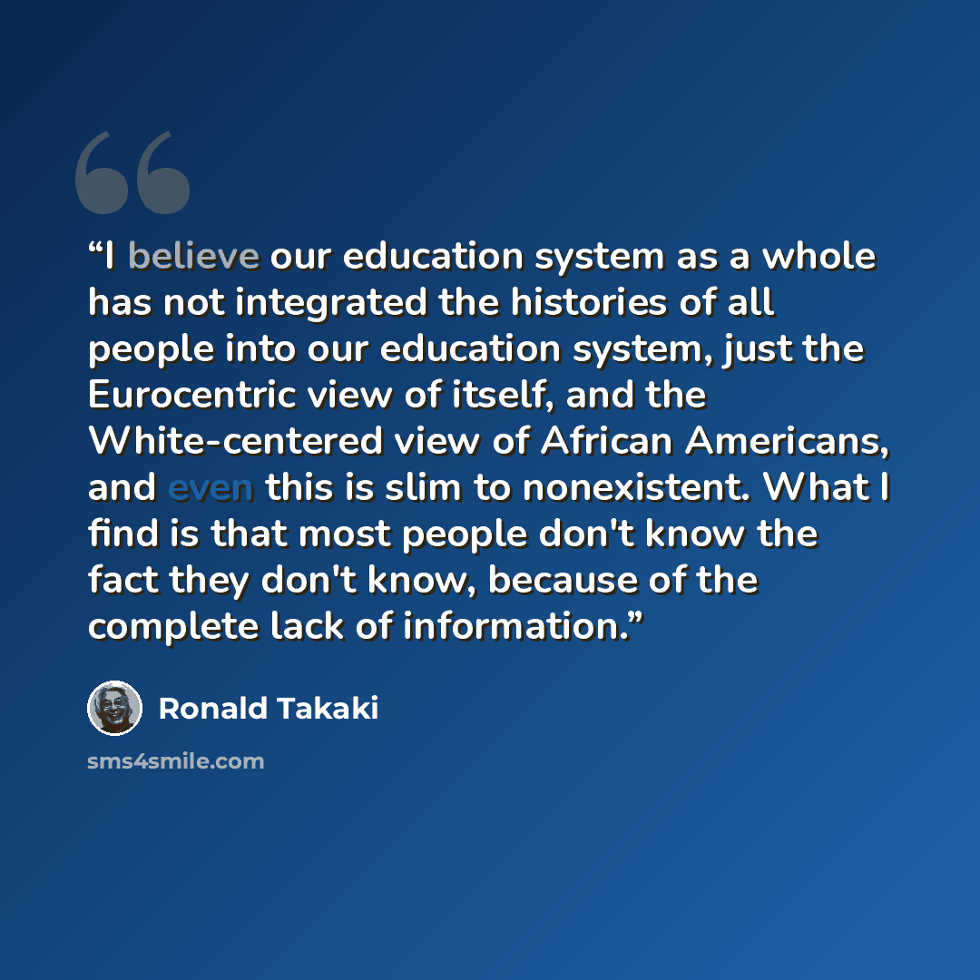 “I believe our education system as a whole has not integrated the histories of all people into our education system, just the Eurocentric view of itself, and the White-centered view of African Americans, and even this is slim to nonexistent. What I find is that most people don't know the fact they…” quote by Ronald Takaki
