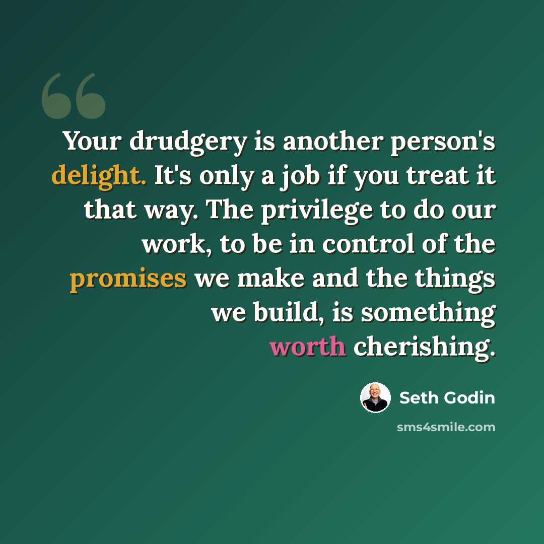“Your drudgery is another person's delight. It's only a job if you treat it that way. The privilege to do our work, to be in control of the promises we make and the things we build, is something worth cherishing.” quote by Seth Godin