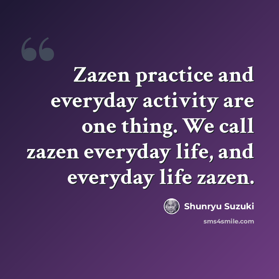 “Zazen practice and everyday activity are one thing. We call zazen everyday life, and everyday life zazen.” quote by Shunryu Suzuki