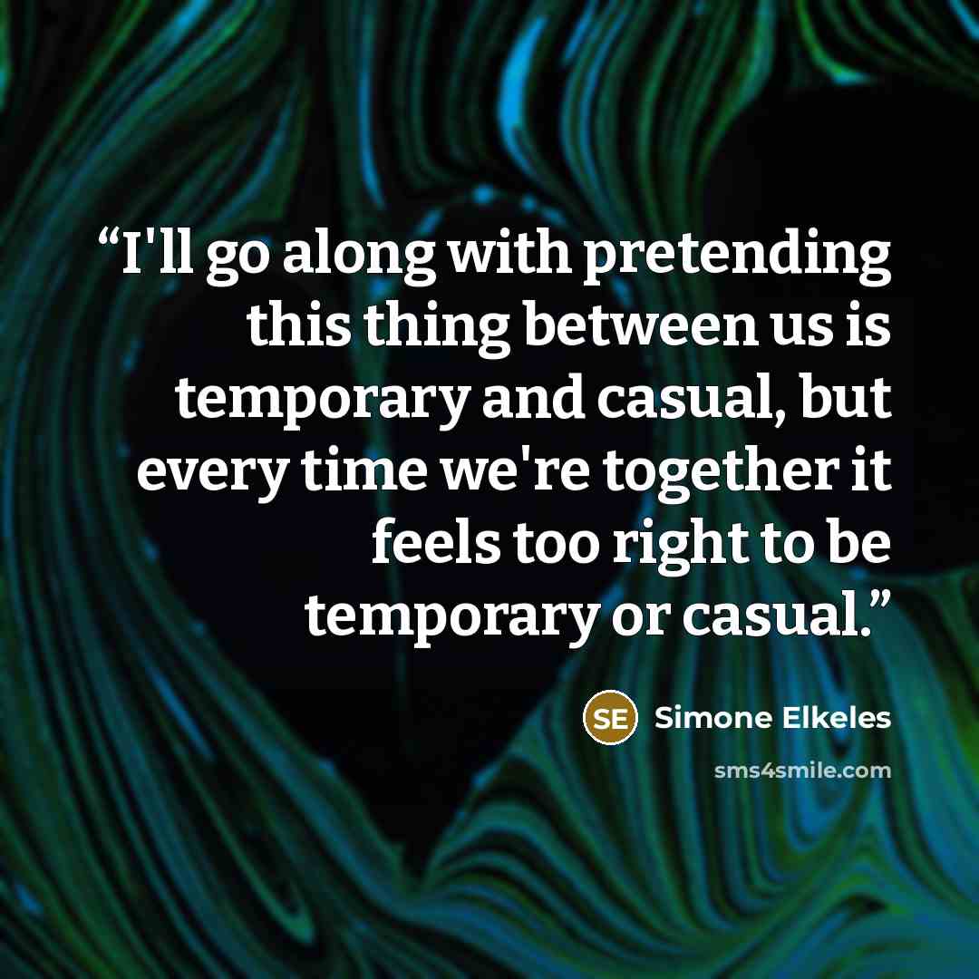 “I'll go along with pretending this thing between us is temporary and casual, but every time we're together it feels too right to be temporary or casual.” quote by Simone Elkeles