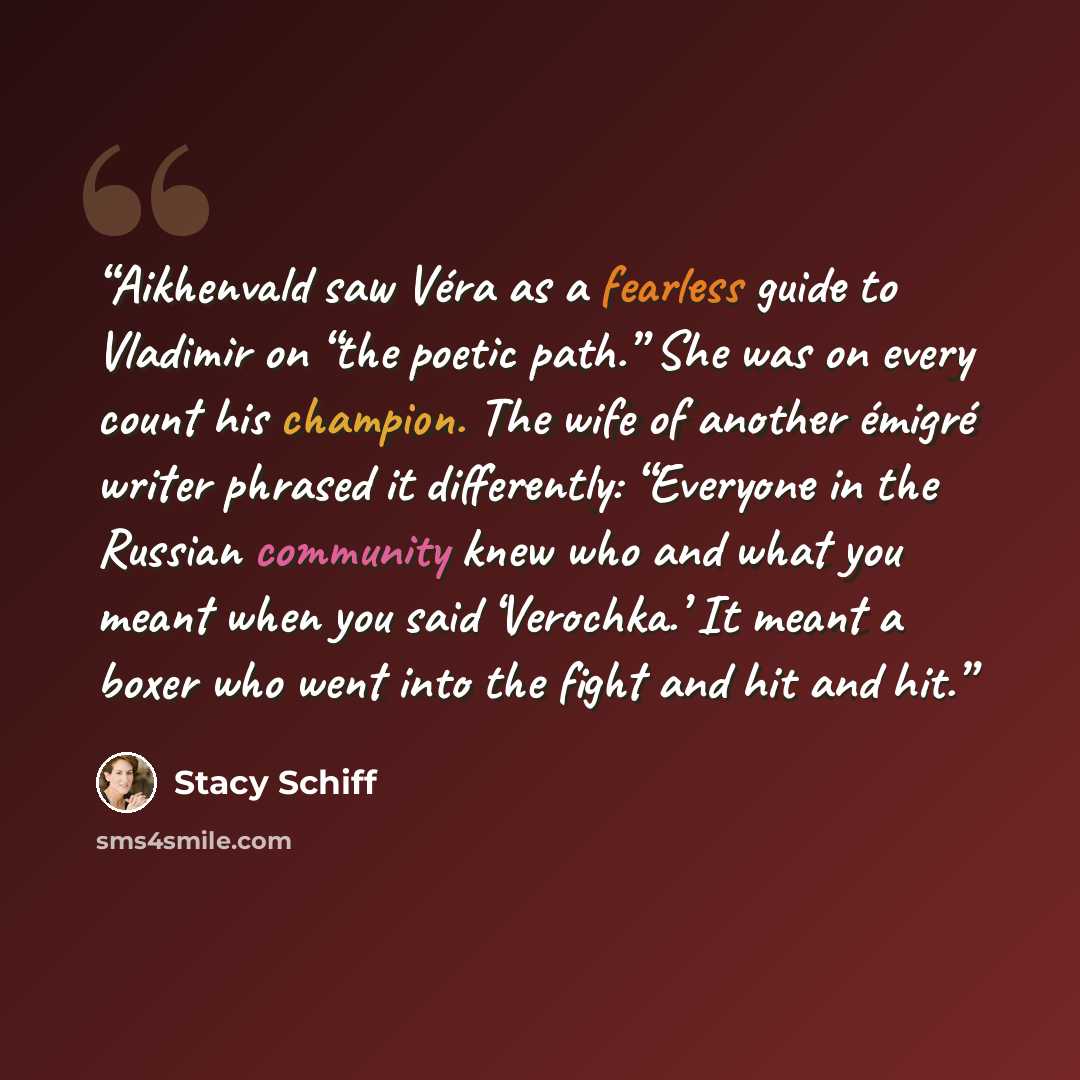 “Aikhenvald saw Véra as a fearless guide to Vladimir on “the poetic path.” She was on every count his champion. The wife of another émigré writer phrased it differently: “Everyone in the Russian community knew who and what you meant when you said ‘Verochka.’ It meant a boxer who went into the fight…” quote by Stacy Schiff