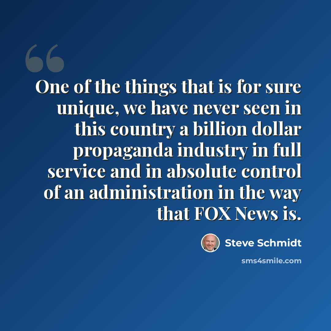 “One of the things that is for sure unique, we have never seen in this country a billion dollar propaganda industry in full service and in absolute control of an administration in the way that FOX News is.” quote by Steve Schmidt