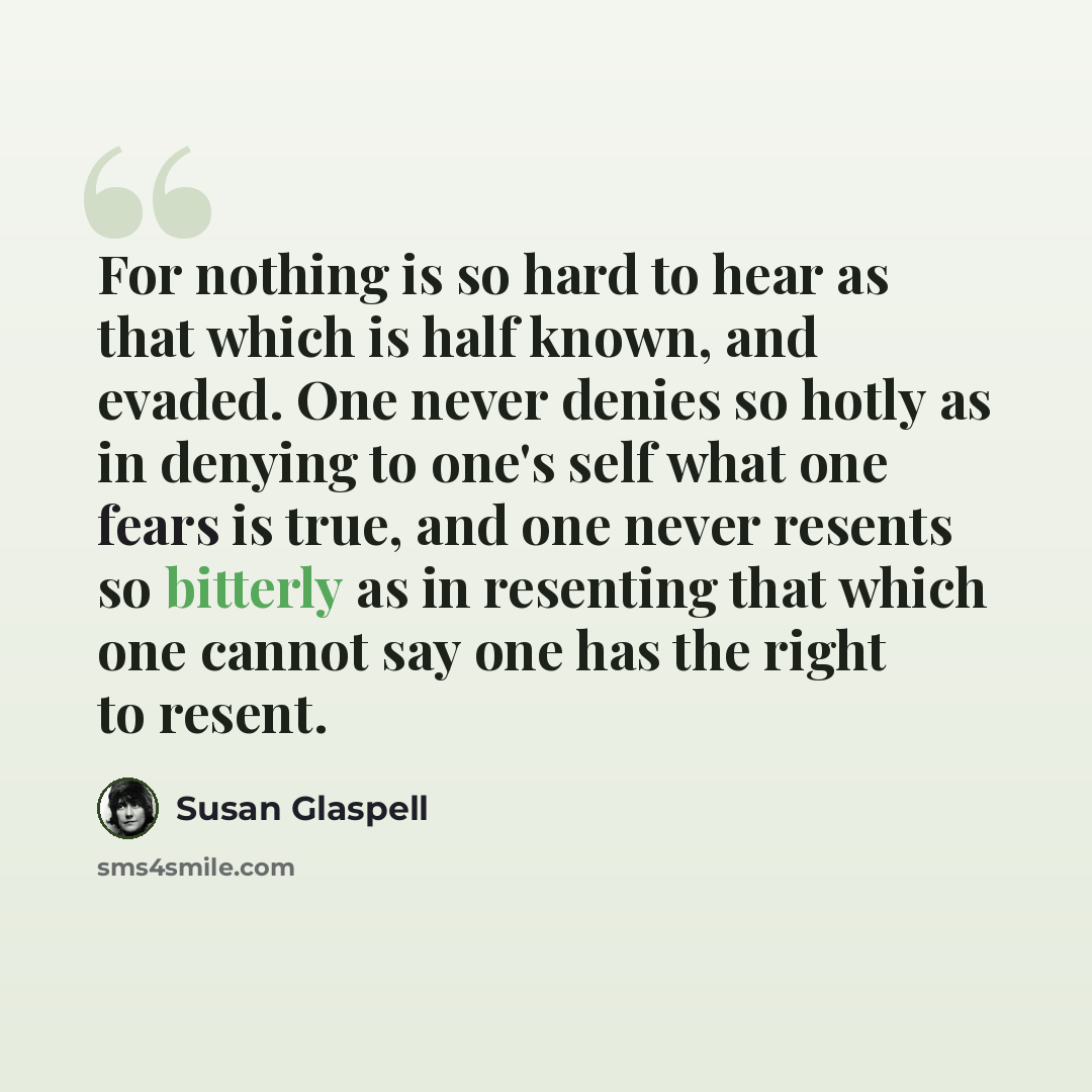 “For nothing is so hard to hear as that which is half known, and evaded. One never denies so hotly as in denying to one's self what one fears is true, and one never resents so bitterly as in resenting that which one cannot say one has the right to resent.” quote by Susan Glaspell