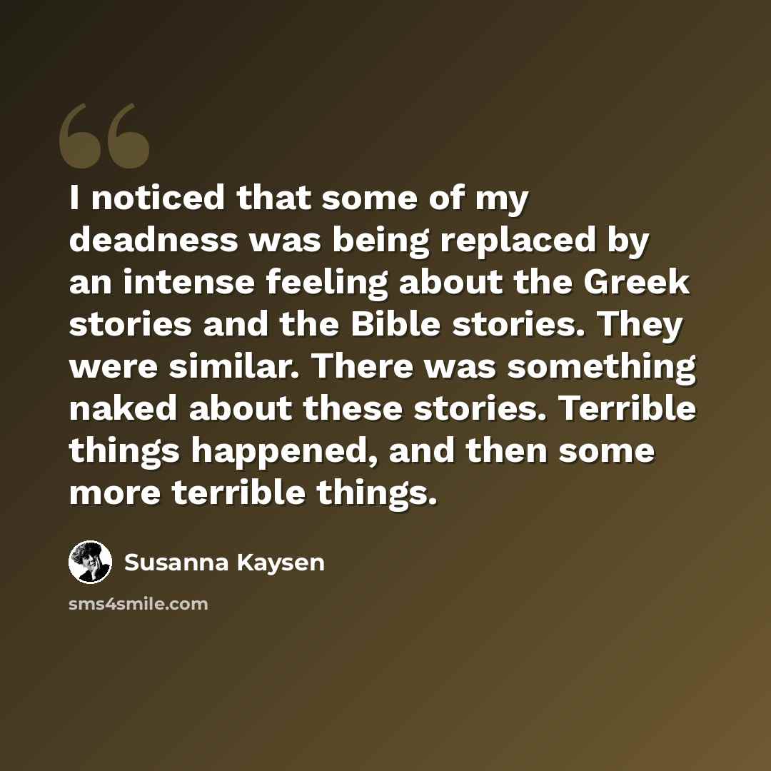“I noticed that some of my deadness was being replaced by an intense feeling about the Greek stories and the Bible stories. They were similar. There was something naked about these stories. Terrible things happened, and then some more terrible things.” quote by Susanna Kaysen