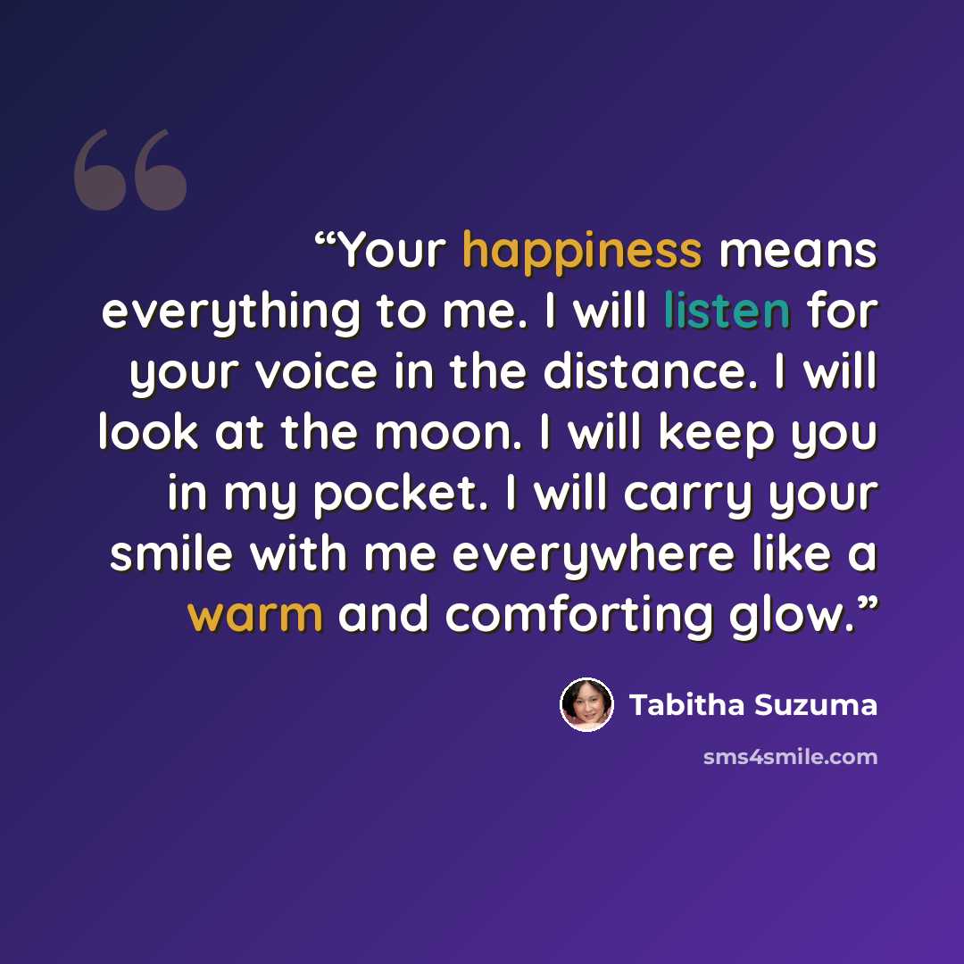 “Your happiness means everything to me. I will listen for your voice in the distance. I will look at the moon. I will keep you in my pocket. I will carry your smile with me everywhere like a warm and comforting glow.” quote by Tabitha Suzuma