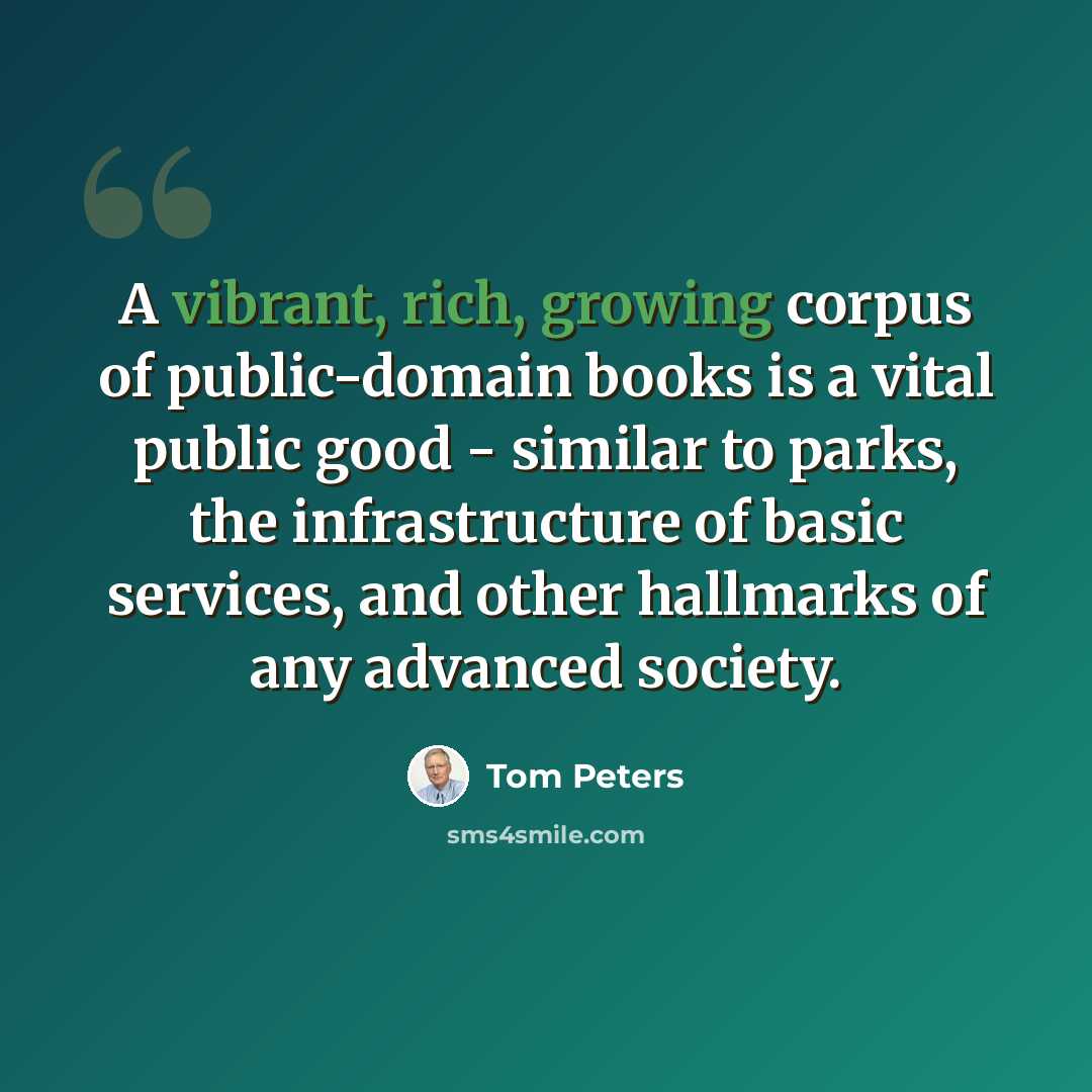 “A vibrant, rich, growing corpus of public-domain books is a vital public good - similar to parks, the infrastructure of basic services, and other hallmarks of any advanced society.” quote by Tom Peters