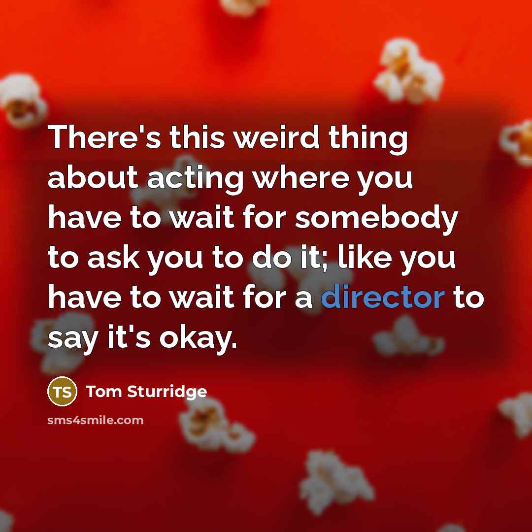 “There's this weird thing about acting where you have to wait for somebody to ask you to do it; like you have to wait for a director to say it's okay.” quote by Tom Sturridge