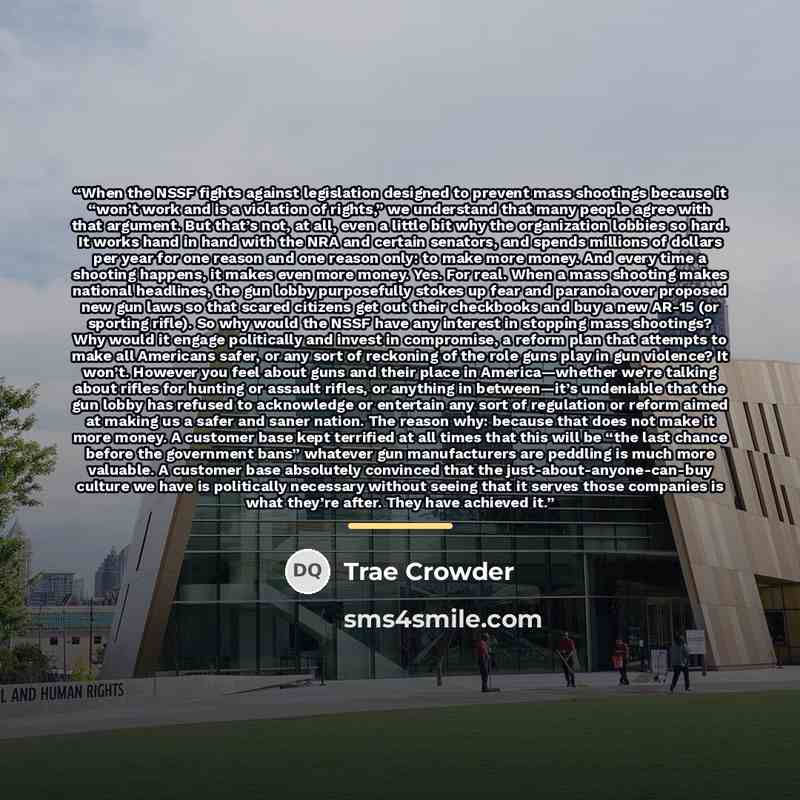 “When the NSSF fights against legislation designed to prevent mass shootings because it “won’t work and is a violation of rights,” we understand that many people agree with that argument. But that’s not, at all, even a little bit why the organization lobbies so hard. It works hand in hand with the…” quote by Trae Crowder