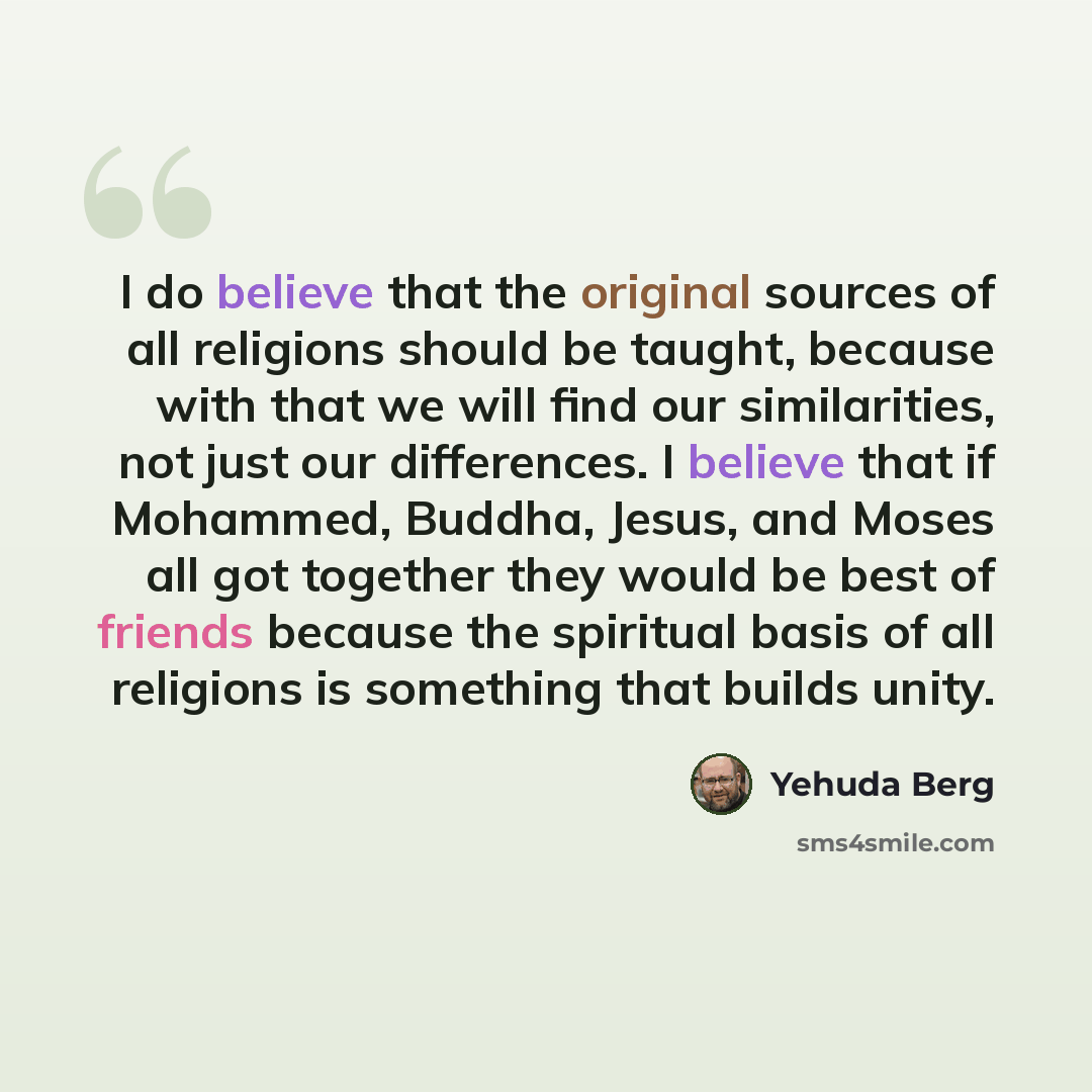 “I do believe that the original sources of all religions should be taught, because with that we will find our similarities, not just our differences. I believe that if Mohammed, Buddha, Jesus, and Moses all got together they would be best of friends because the spiritual basis of all religions is…” quote by Yehuda Berg