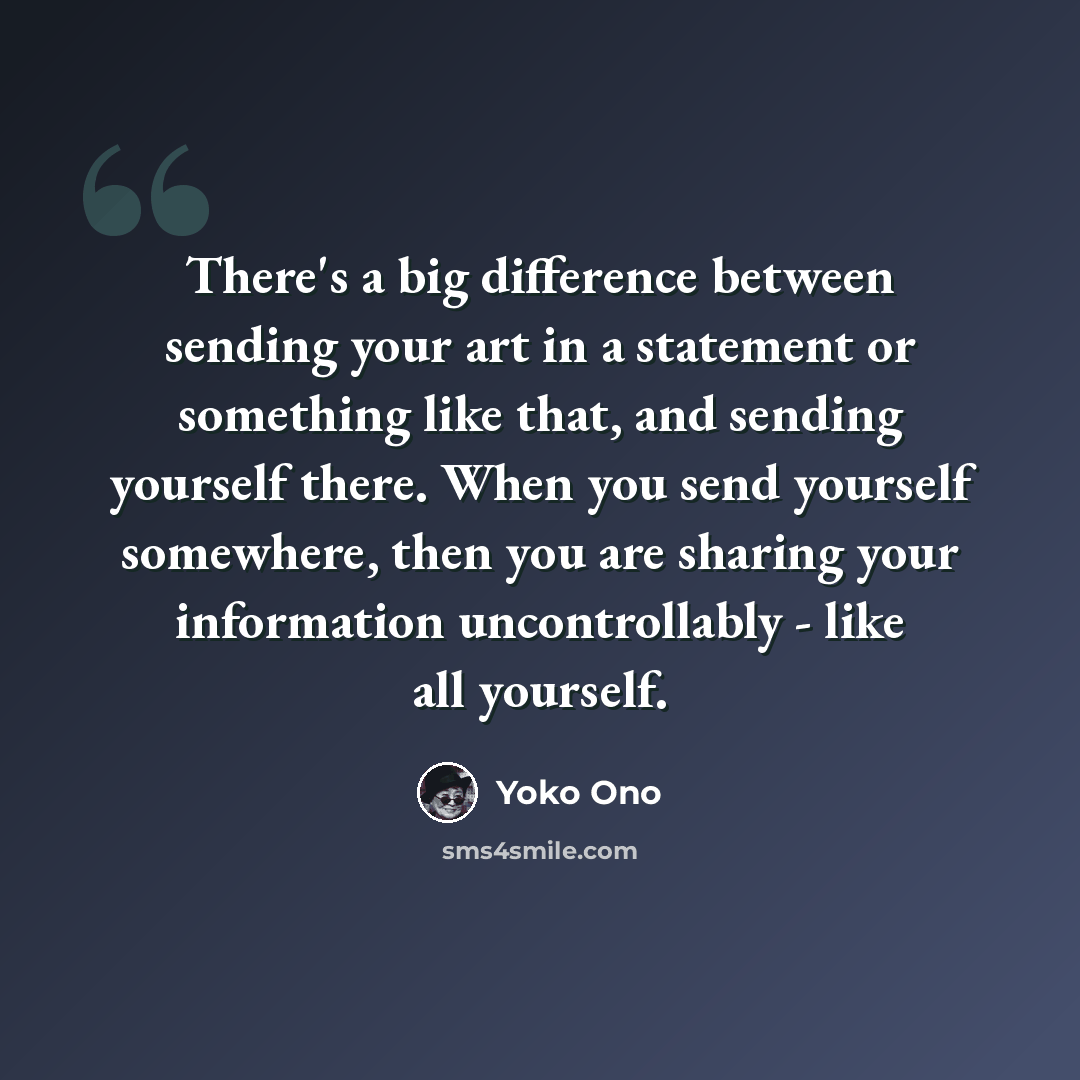 “There's a big difference between sending your art in a statement or something like that, and sending yourself there. When you send yourself somewhere, then you are sharing your information uncontrollably - like all yourself.” quote by Yoko Ono