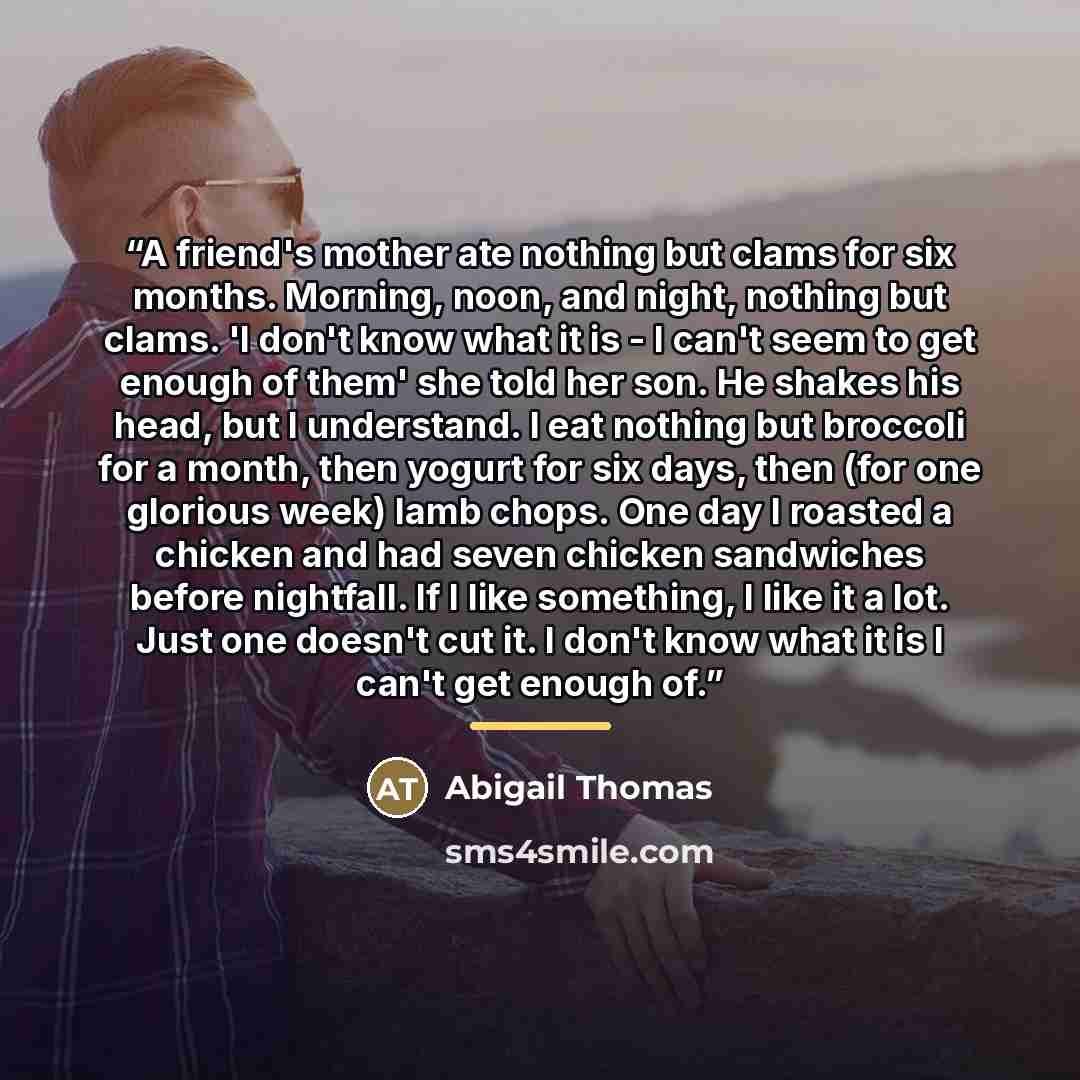 “A friend's mother ate nothing but clams for six months. Morning, noon, and night, nothing but clams. 'I don't know what it is - I can't seem to get enough of them' she told her son. He shakes his head, but I understand. I eat nothing but broccoli for a month, then yogurt for six days, then (for…” quote by Abigail Thomas