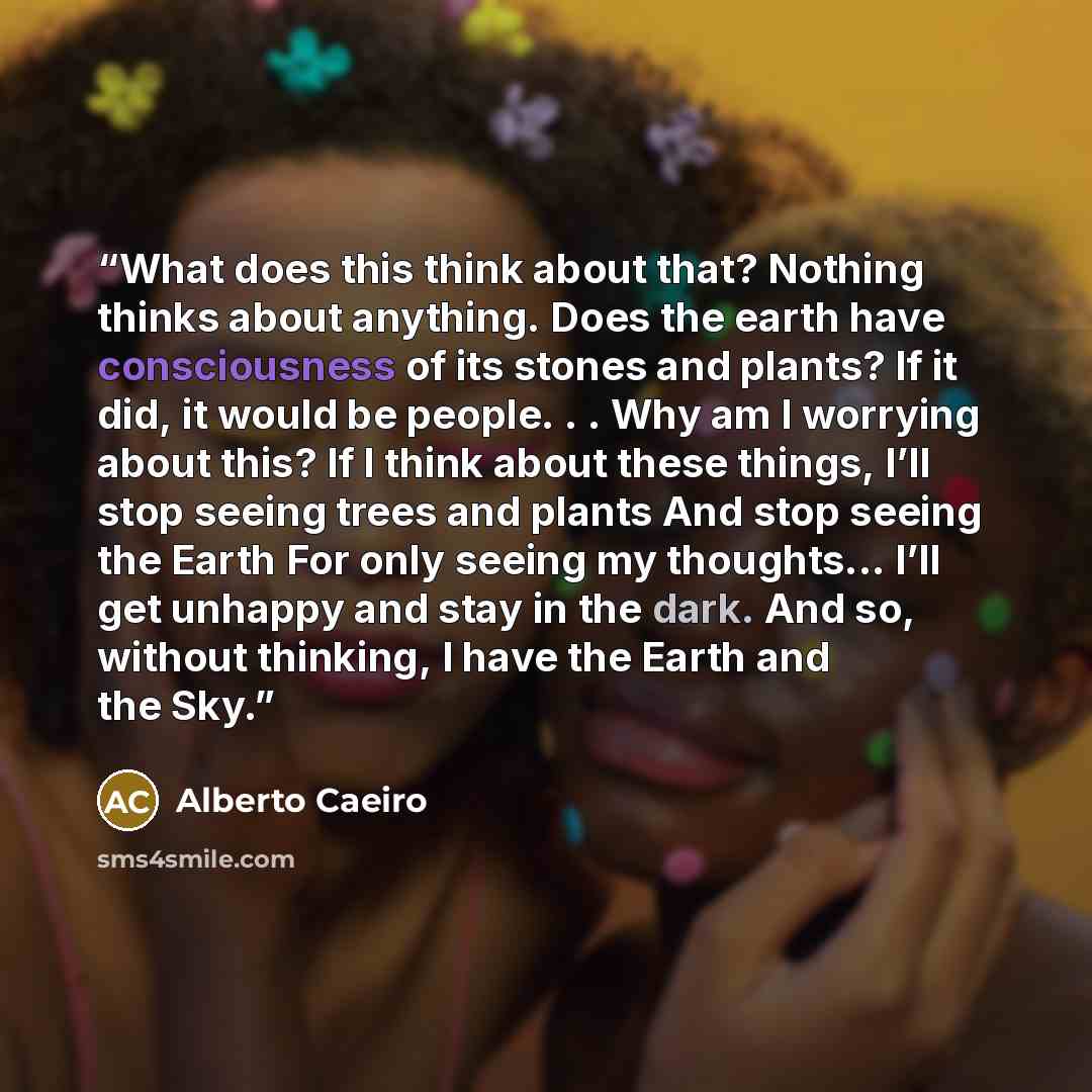 “What does this think about that? Nothing thinks about anything. Does the earth have consciousness of its stones and plants? If it did, it would be people. . . Why am I worrying about this? If I think about these things, I’ll stop seeing trees and plants And stop seeing the Earth For only seeing my…” quote by Alberto Caeiro