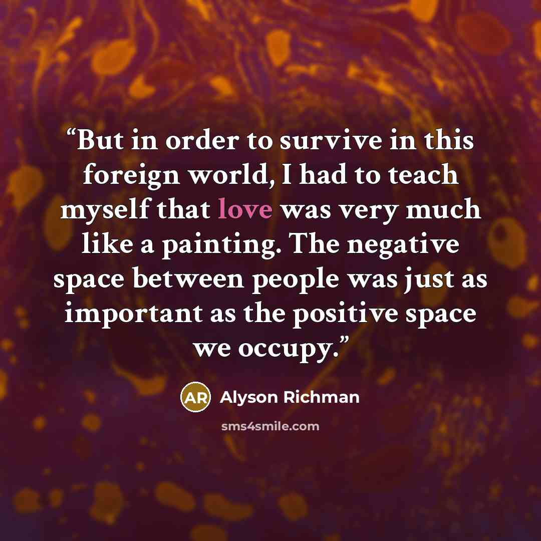 “But in order to survive in this foreign world, I had to teach myself that love was very much like a painting. The negative space between people was just as important as the positive space we occupy.” quote by Alyson Richman