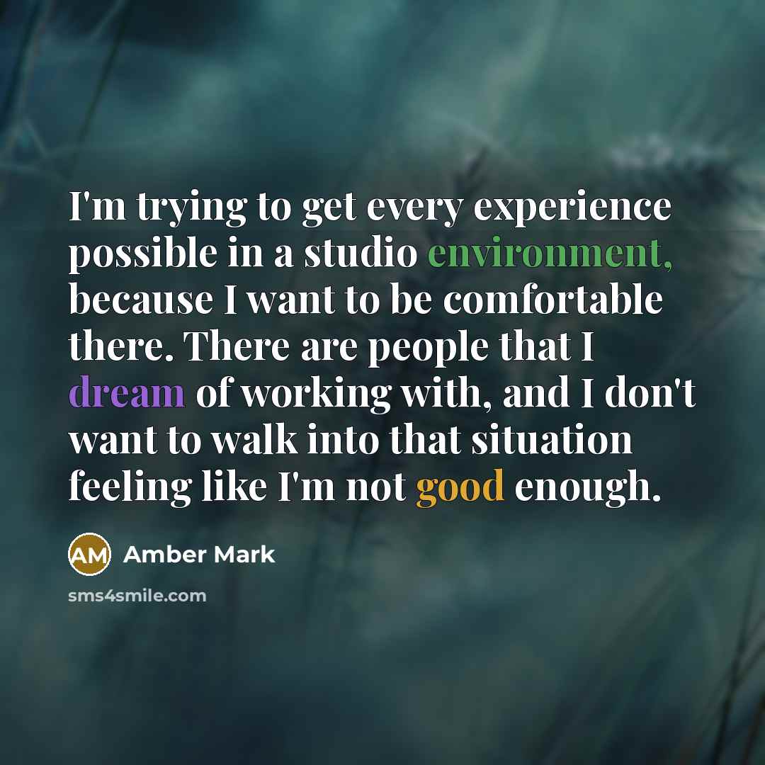 “I'm trying to get every experience possible in a studio environment, because I want to be comfortable there. There are people that I dream of working with, and I don't want to walk into that situation feeling like I'm not good enough.” quote by Amber Mark