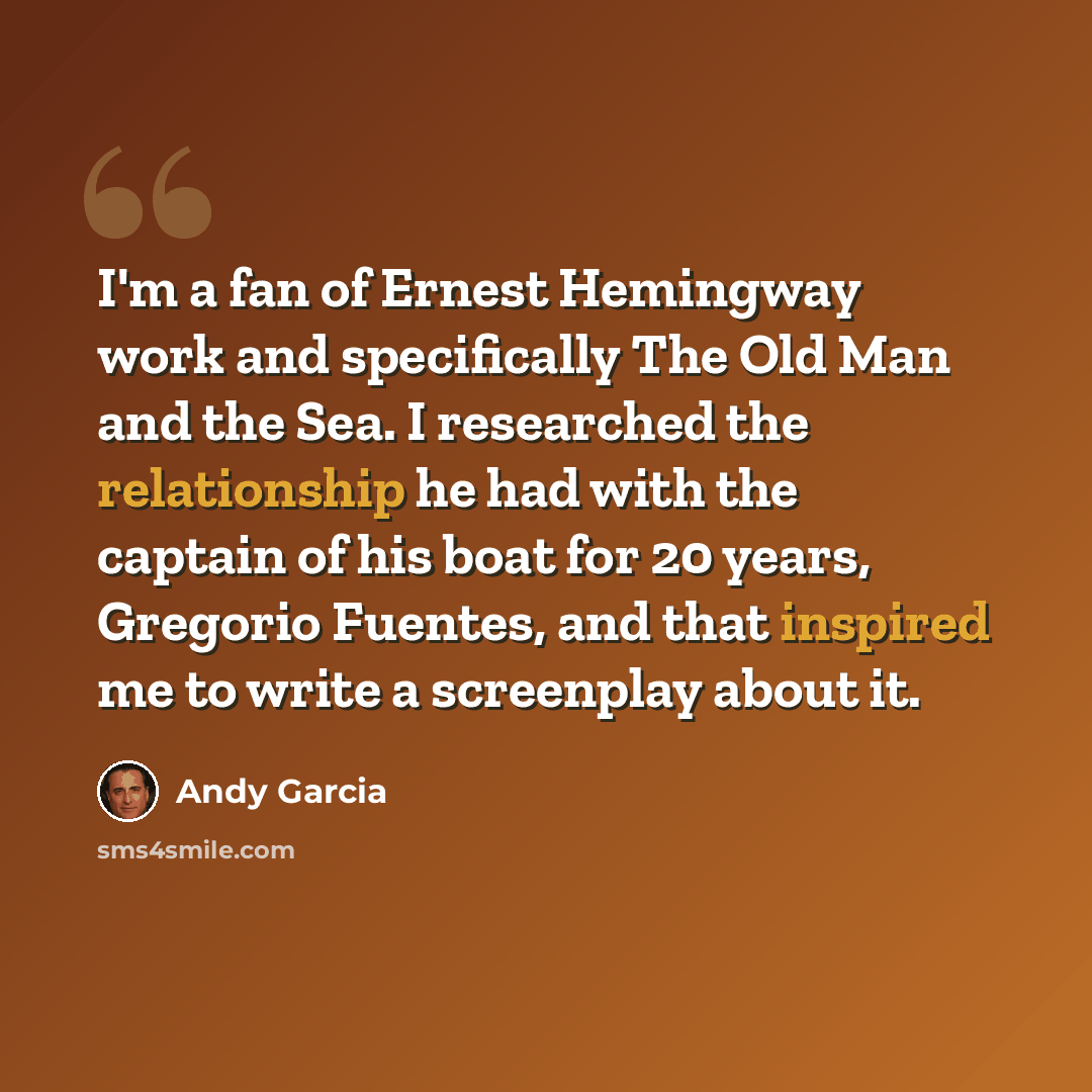 “I'm a fan of Ernest Hemingway work and specifically The Old Man and the Sea. I researched the relationship he had with the captain of his boat for 20 years, Gregorio Fuentes, and that inspired me to write a screenplay about it.” quote by Andy Garcia