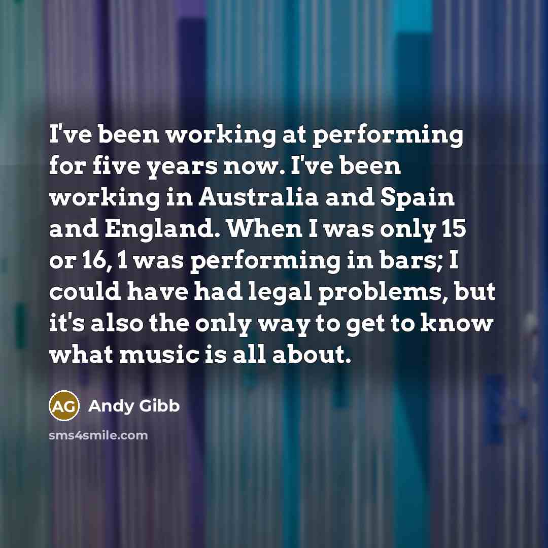 “I've been working at performing for five years now. I've been working in Australia and Spain and England. When I was only 15 or 16, 1 was performing in bars; I could have had legal problems, but it's also the only way to get to know what music is all about.” quote by Andy Gibb