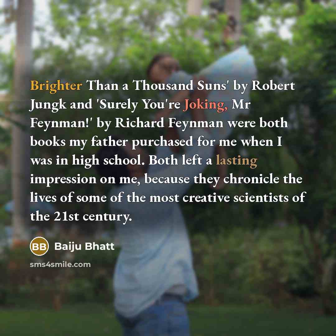 “Brighter Than a Thousand Suns' by Robert Jungk and 'Surely You're Joking, Mr Feynman!' by Richard Feynman were both books my father purchased for me when I was in high school. Both left a lasting impression on me, because they chronicle the lives of some of the most creative scientists of the 21st…” quote by Baiju Bhatt