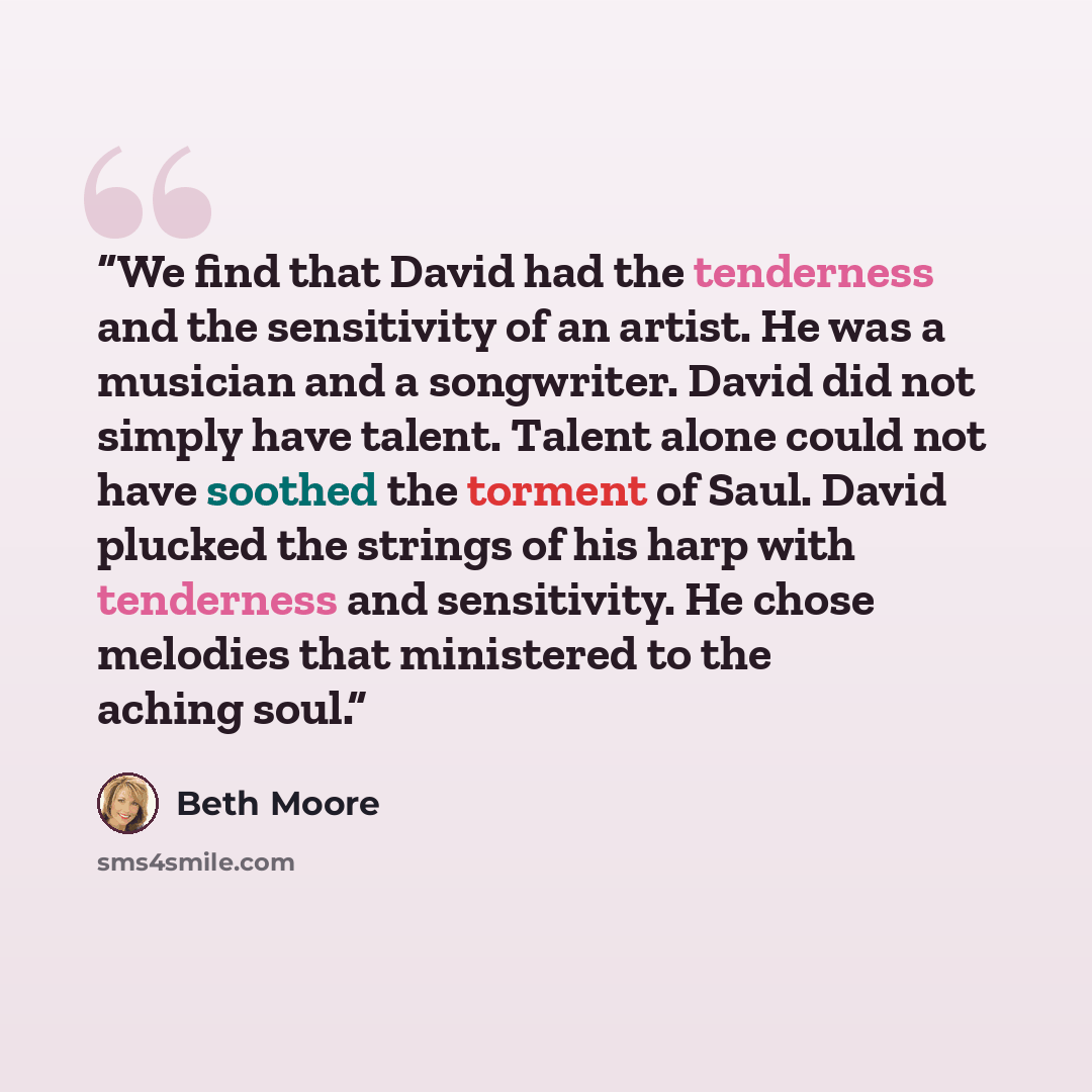 “We find that David had the tenderness and the sensitivity of an artist. He was a musician and a songwriter. David did not simply have talent. Talent alone could not have soothed the torment of Saul. David plucked the strings of his harp with tenderness and sensitivity. He chose melodies that…” quote by Beth Moore
