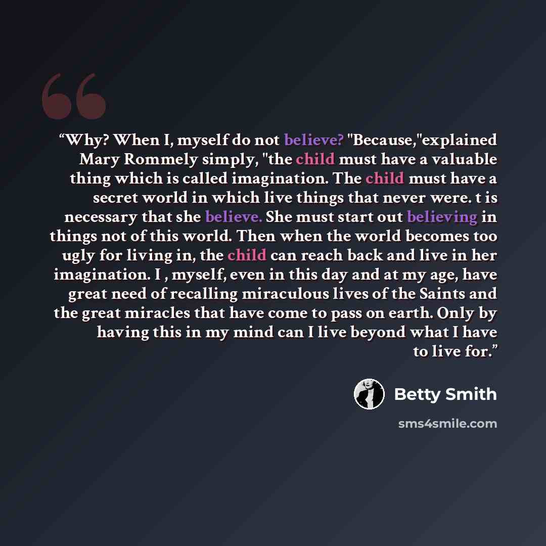 “Why? When I, myself do not believe? "Because,"explained Mary Rommely simply, "the child must have a valuable thing which is called imagination. The child must have a secret world in which live things that never were. t is necessary that she believe. She must start out believing in things not of…” quote by Betty Smith