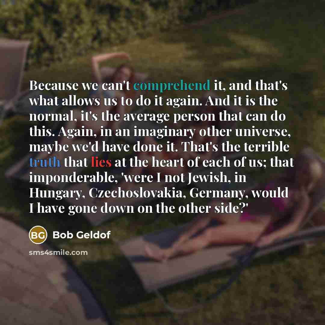 “Because we can't comprehend it, and that's what allows us to do it again. And it is the normal, it's the average person that can do this. Again, in an imaginary other universe, maybe we'd have done it. That's the terrible truth that lies at the heart of each of us; that imponderable, 'were I not…” quote by Bob Geldof