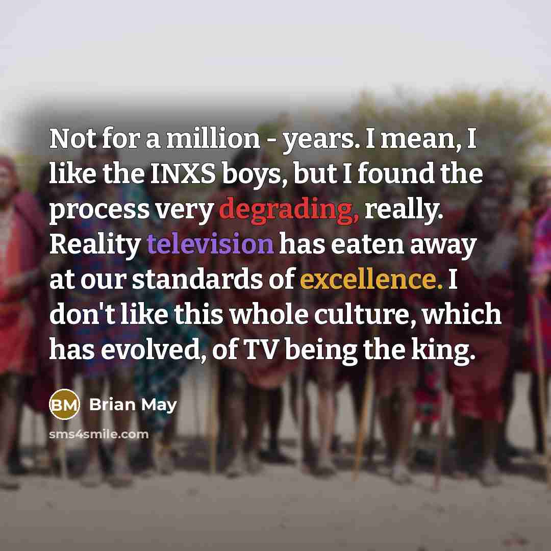 “Not for a million - years. I mean, I like the INXS boys, but I found the process very degrading, really. Reality television has eaten away at our standards of excellence. I don't like this whole culture, which has evolved, of TV being the king.” quote by Brian May