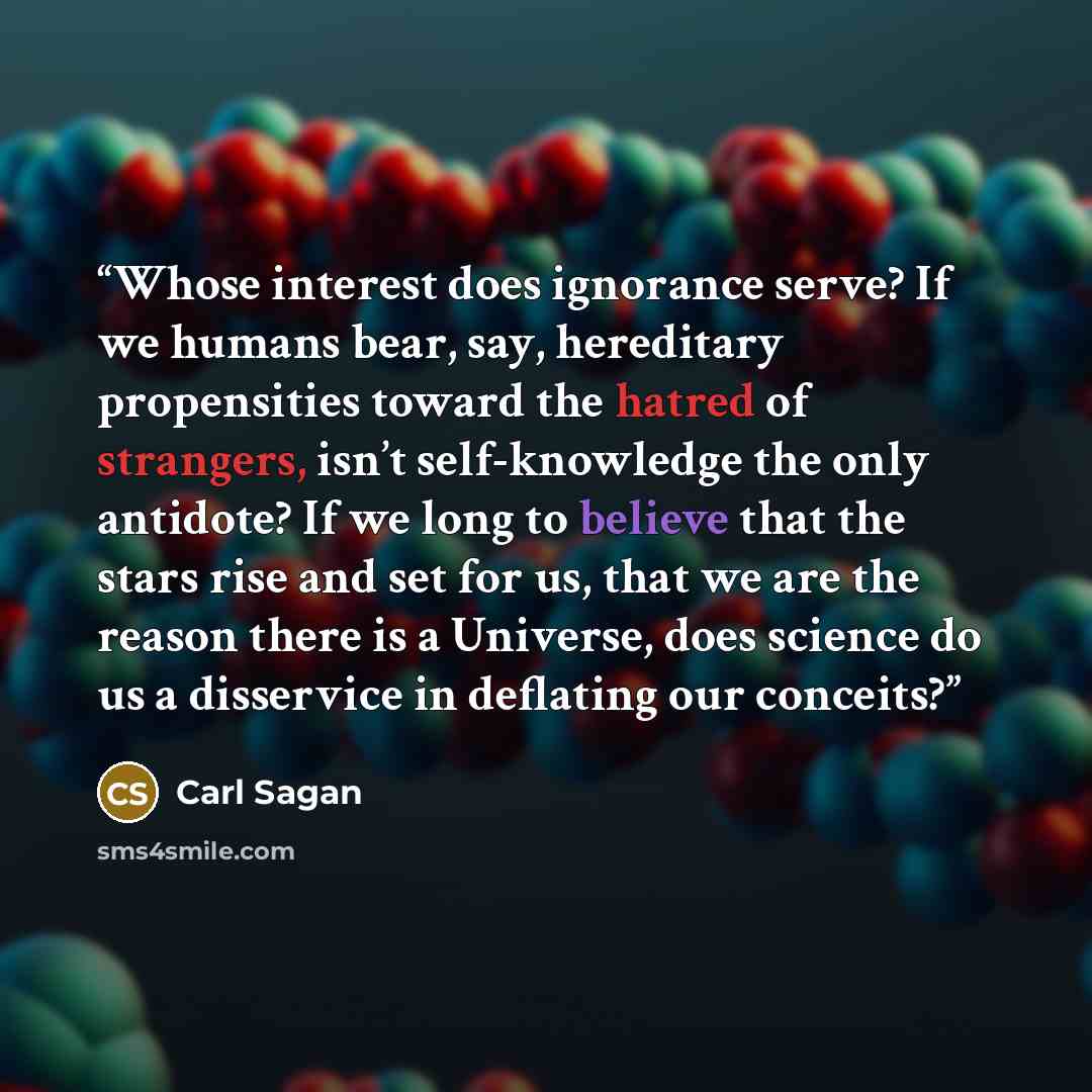 “Whose interest does ignorance serve? If we humans bear, say, hereditary propensities toward the hatred of strangers, isn’t self-knowledge the only antidote? If we long to believe that the stars rise and set for us, that we are the reason there is a Universe, does science do us a disservice in…” quote by Carl Sagan