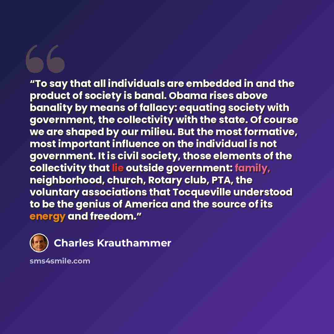 “To say that all individuals are embedded in and the product of society is banal. Obama rises above banality by means of fallacy: equating society with government, the collectivity with the state. Of course we are shaped by our milieu. But the most formative, most important influence on the…” quote by Charles Krauthammer