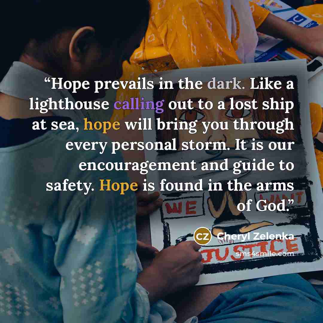“Hope prevails in the dark. Like a lighthouse calling out to a lost ship at sea, hope will bring you through every personal storm. It is our encouragement and guide to safety. Hope is found in the arms of God.” quote by Cheryl Zelenka