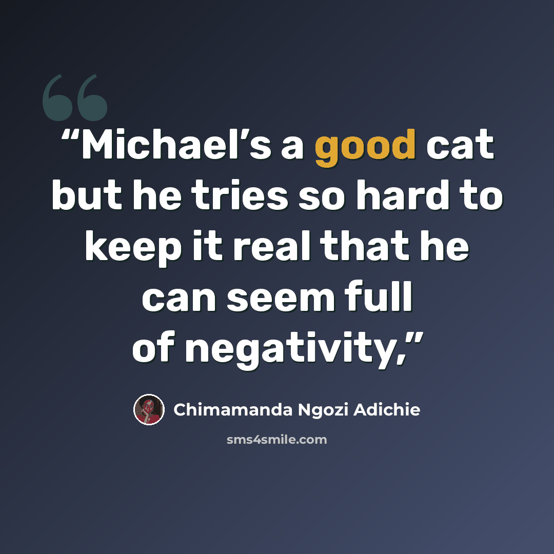 “Michael’s a good cat but he tries so hard to keep it real that he can seem full of negativity,” quote by Chimamanda Ngozi Adichie